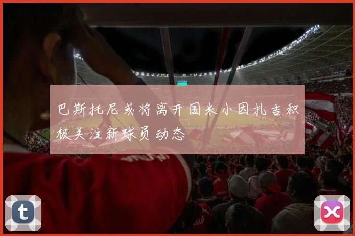 巴斯托尼或将离开国米小因扎吉积极关注新球员动态