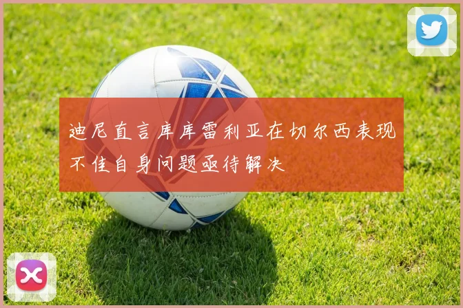 迪尼直言库库雷利亚在切尔西表现不佳自身问题亟待解决