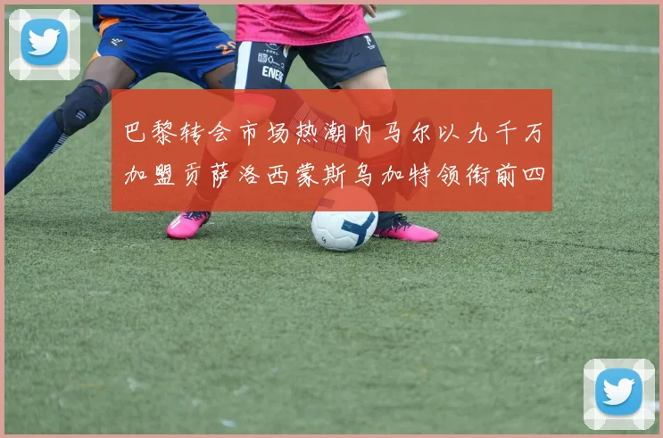 巴黎转会市场热潮内马尔以九千万加盟贡萨洛西蒙斯乌加特领衔前四