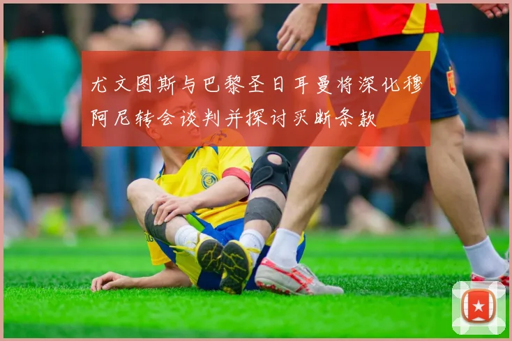 尤文图斯与巴黎圣日耳曼将深化穆阿尼转会谈判并探讨买断条款