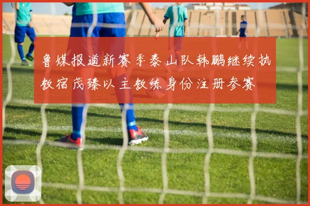 鲁媒报道新赛季泰山队韩鹏继续执教宿茂臻以主教练身份注册参赛