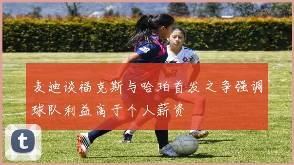 麦迪谈福克斯与哈珀首发之争强调球队利益高于个人薪资