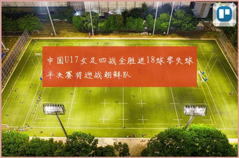 中国U17女足四战全胜进18球零失球半决赛将迎战朝鲜队