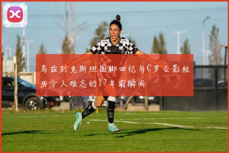 乌兹别克斯坦国脚回忆与C罗合影经历令人难忘的17年前瞬间