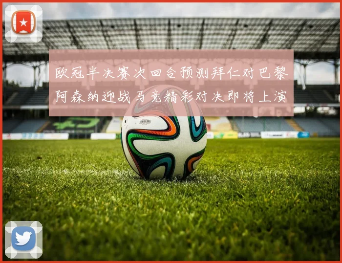 欧冠半决赛次回合预测拜仁对巴黎阿森纳迎战马竞精彩对决即将上演