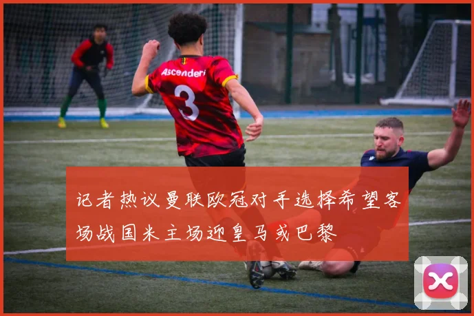 记者热议曼联欧冠对手选择希望客场战国米主场迎皇马或巴黎