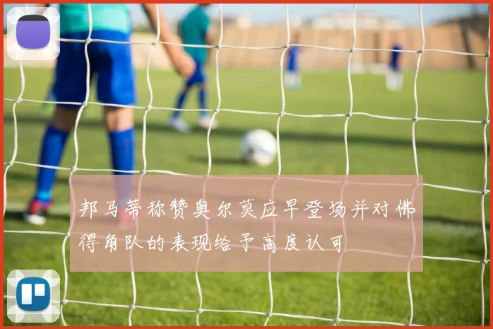 邦马蒂称赞奥尔莫应早登场并对佛得角队的表现给予高度认可
