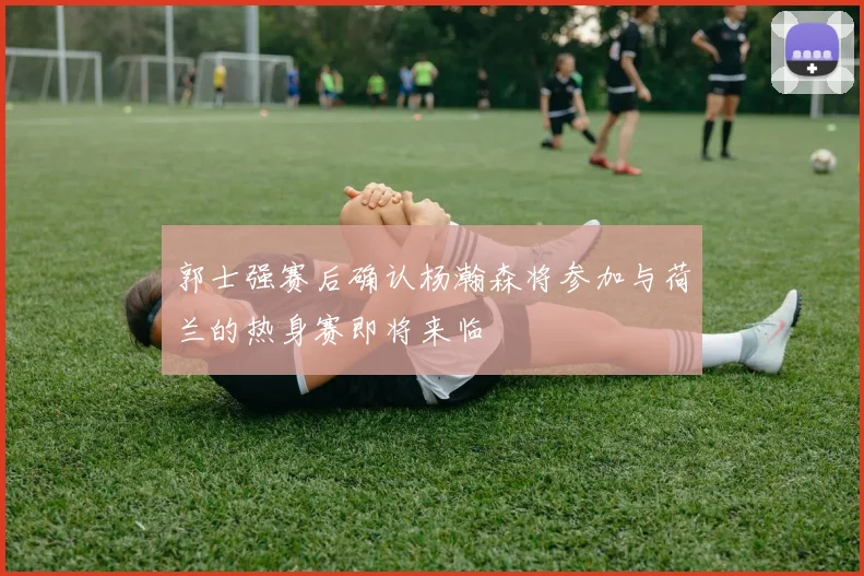 郭士强赛后确认杨瀚森将参加与荷兰的热身赛即将来临