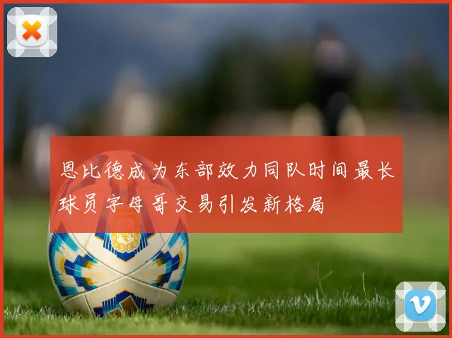 恩比德成为东部效力同队时间最长球员字母哥交易引发新格局