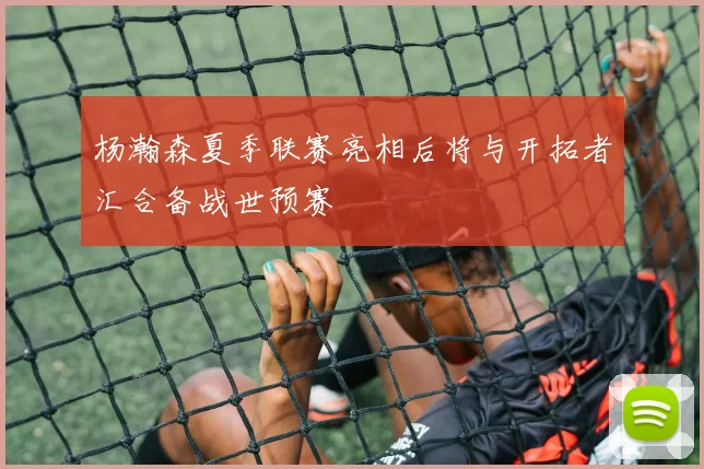 杨瀚森夏季联赛亮相后将与开拓者汇合备战世预赛
