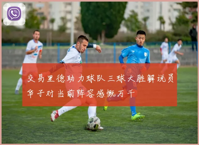 交易里德助力球队三球大胜解说员华子对当前阵容感慨万千