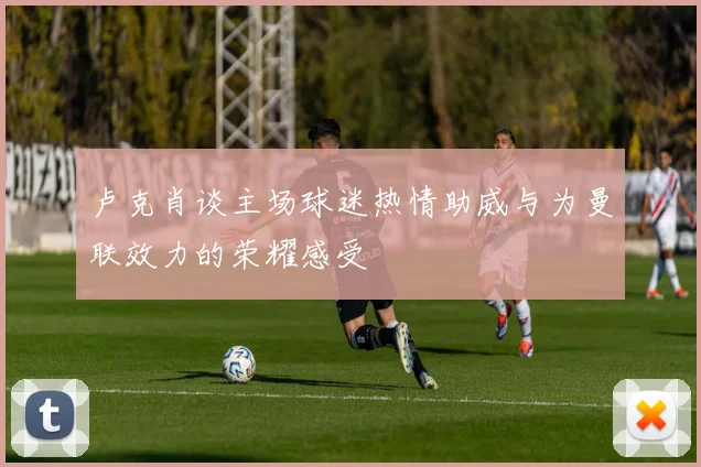 卢克肖谈主场球迷热情助威与为曼联效力的荣耀感受