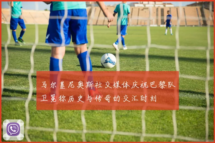 马尔基尼奥斯社交媒体庆祝巴黎队卫冕称历史与传奇的交汇时刻