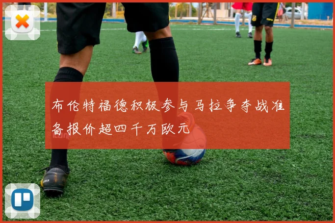 布伦特福德积极参与马拉争夺战准备报价超四千万欧元