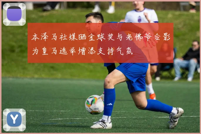 本泽马社媒晒金球奖与老佛爷合影为皇马选举增添支持气氛
