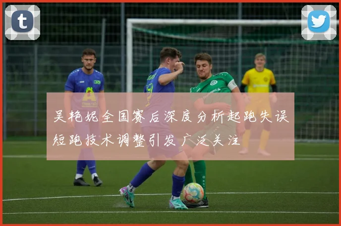 吴艳妮全国赛后深度分析起跑失误短跑技术调整引发广泛关注