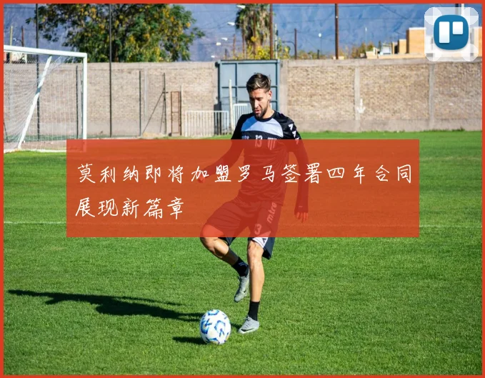 莫利纳即将加盟罗马签署四年合同展现新篇章
