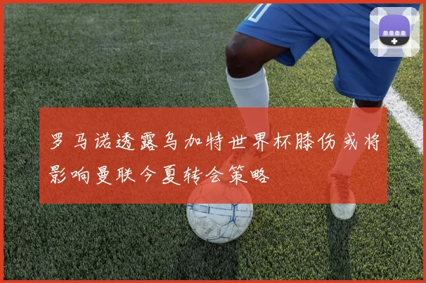 罗马诺透露乌加特世界杯膝伤或将影响曼联今夏转会策略