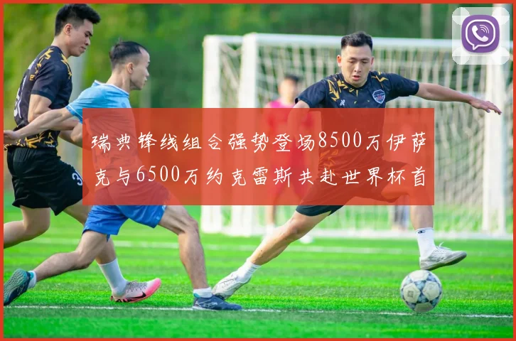 瑞典锋线组合强势登场8500万伊萨克与6500万约克雷斯共赴世界杯首秀