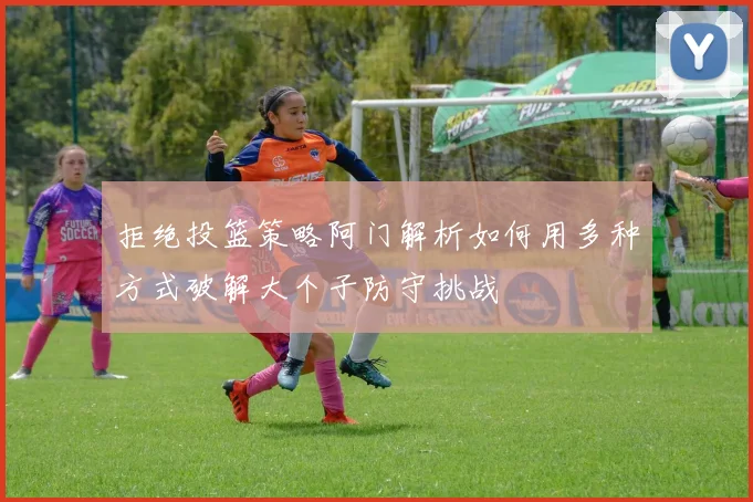 拒绝投篮策略阿门解析如何用多种方式破解大个子防守挑战