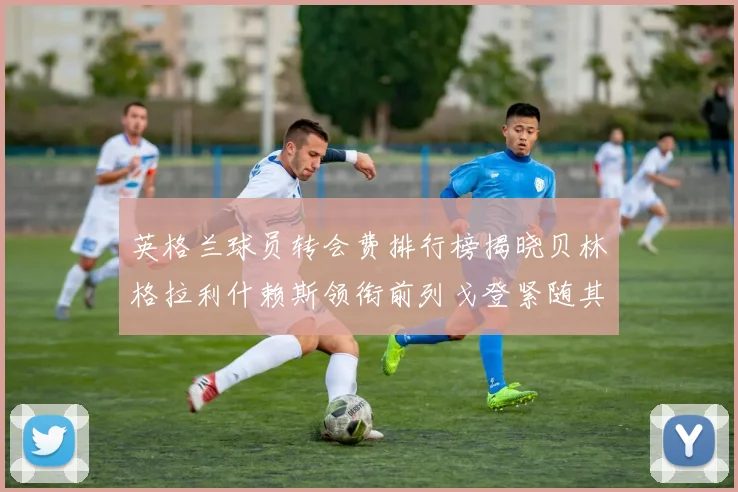 英格兰球员转会费排行榜揭晓贝林格拉利什赖斯领衔前列戈登紧随其后
