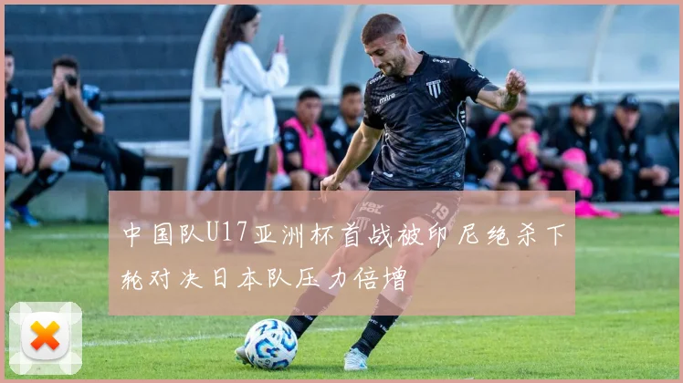 中国队U17亚洲杯首战被印尼绝杀下轮对决日本队压力倍增