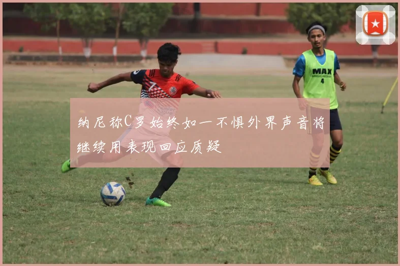 纳尼称C罗始终如一不惧外界声音将继续用表现回应质疑
