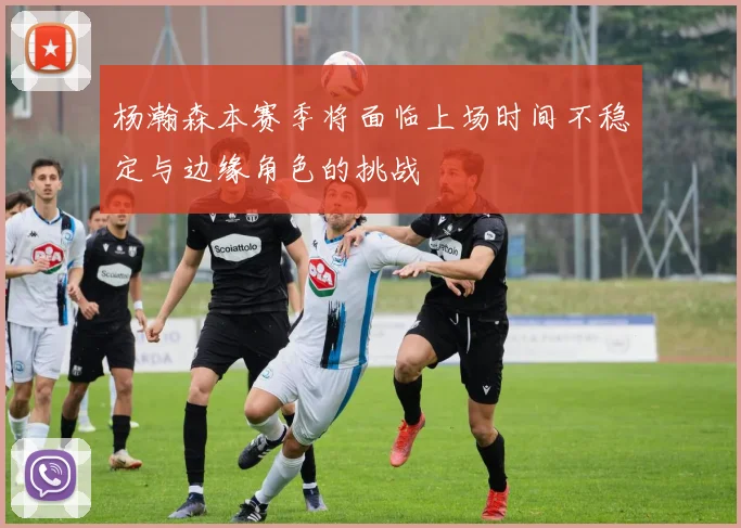 杨瀚森本赛季将面临上场时间不稳定与边缘角色的挑战