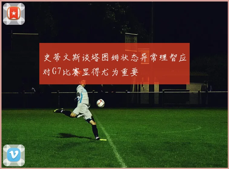 史蒂文斯谈塔图姆状态异常理智应对G7比赛显得尤为重要