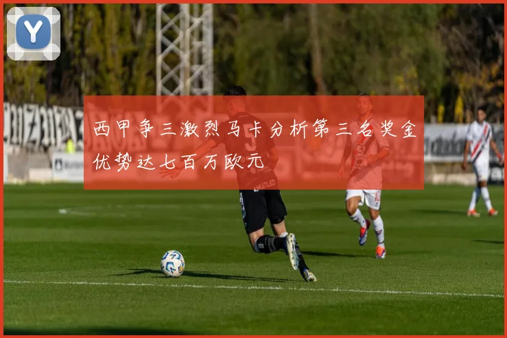 西甲争三激烈马卡分析第三名奖金优势达七百万欧元